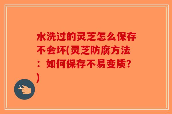 水洗过的灵芝怎么保存不会坏(灵芝防腐方法：如何保存不易变质？)