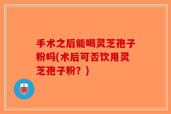 手术之后能喝灵芝孢子粉吗(术后可否饮用灵芝孢子粉?) 手术之后能喝灵芝孢子粉吗(术后可否饮用灵芝孢子粉?)