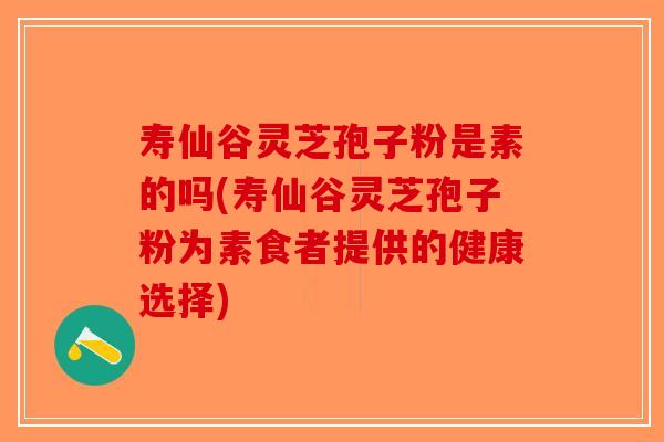 寿仙谷灵芝孢子粉是素的吗(寿仙谷灵芝孢子粉为素食者提供的健康选择)