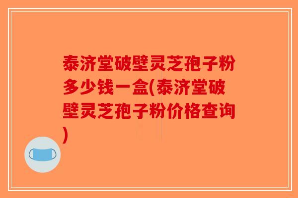 泰济堂破壁灵芝孢子粉多少钱一盒(泰济堂破壁灵芝孢子粉价格查询)