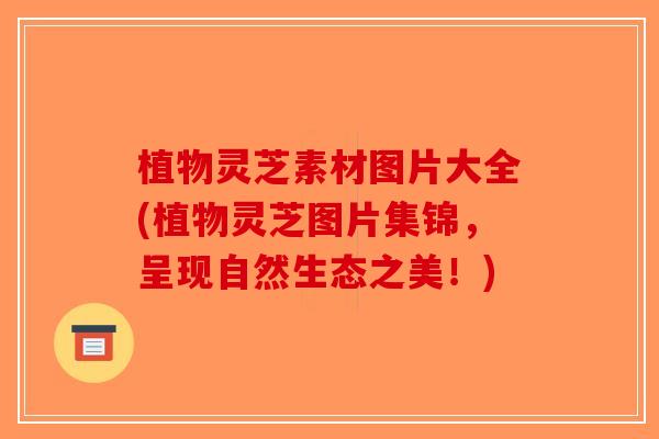 植物灵芝素材图片大全(植物灵芝图片集锦，呈现自然生态之美！)