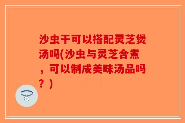 沙虫干可以搭配灵芝煲汤吗(沙虫与灵芝合煮，可以制成美味汤品吗？)
