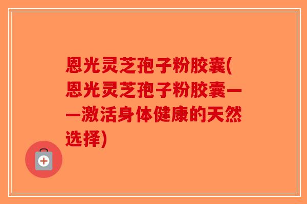 恩光灵芝孢子粉胶囊(恩光灵芝孢子粉胶囊——激活身体健康的天然选择)