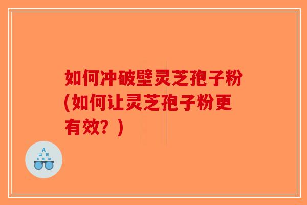 如何冲破壁灵芝孢子粉(如何让灵芝孢子粉更有效？)