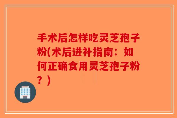 手术后怎样吃灵芝孢子粉(术后进补指南:如何正确食用灵芝孢子粉?) 手术后怎样吃灵芝孢子粉(术后进补指南:如何正确食用灵芝孢子粉?)