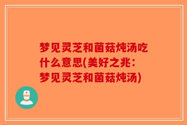 梦见灵芝和菌菇炖汤吃什么意思(美好之兆:梦见灵芝和菌菇炖汤) 梦见灵芝和菌菇炖汤吃什么意思(美好之兆:梦见灵芝和菌菇炖汤)
