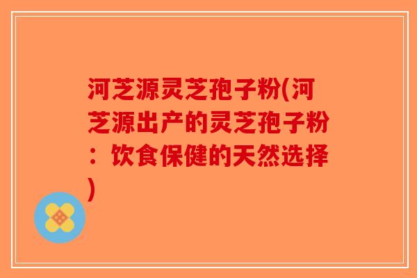 河芝源灵芝孢子粉(河芝源出产的灵芝孢子粉：饮食保健的天然选择)