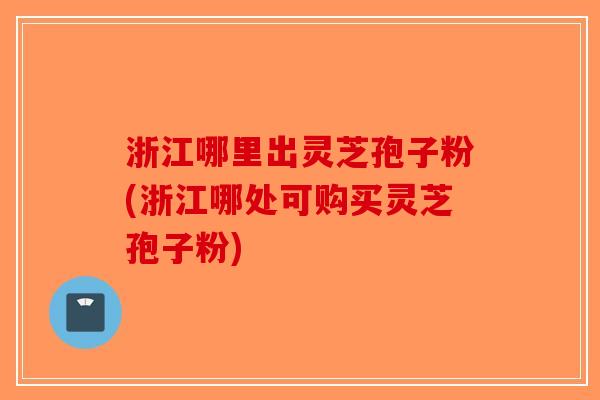 浙江哪里出灵芝孢子粉(浙江哪处可购买灵芝孢子粉) 浙江哪里出灵芝孢子粉(浙江哪处可购买灵芝孢子粉)