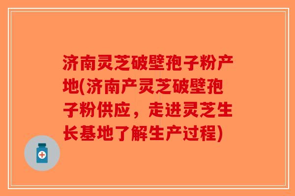 济南灵芝破壁孢子粉产地(济南产灵芝破壁孢子粉供应，走进灵芝生长基地了解生产过程)