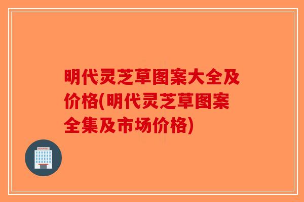 明代灵芝草图案大全及价格(明代灵芝草图案全集及市场价格)