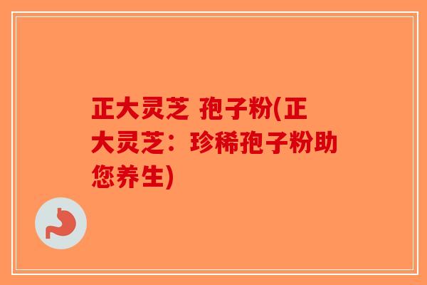 正大灵芝 孢子粉(正大灵芝：珍稀孢子粉助您养生)
