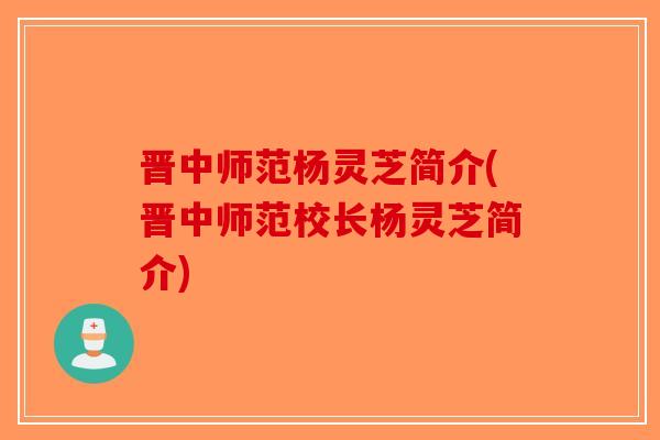 晋中师范杨灵芝简介(晋中师范校长杨灵芝简介)