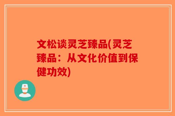 文松谈灵芝臻品(灵芝臻品：从文化价值到保健功效)