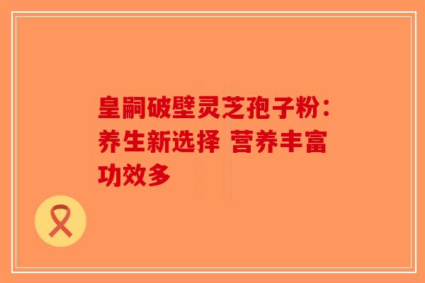 皇嗣破壁灵芝孢子粉:养生新选择 营养丰富功效多 皇嗣破壁灵芝孢子粉:养生新选择 营养丰富功效多