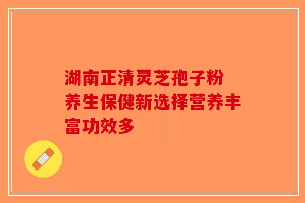 湖南正清灵芝孢子粉 养生保健新选择营养丰富功效多 湖南正清灵芝孢子粉 养生保健新选择营养丰富功效多