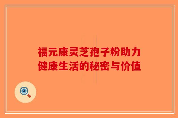 福元康灵芝孢子粉助力健康生活的秘密与价值