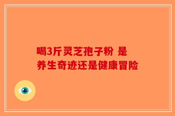 喝3斤灵芝孢子粉 是养生奇迹还是健康冒险