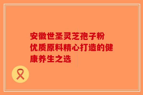 安徽世圣灵芝孢子粉 优质原料精心打造的健康养生之选