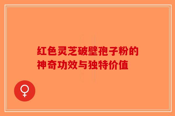 红色灵芝破壁孢子粉的神奇功效与独特价值