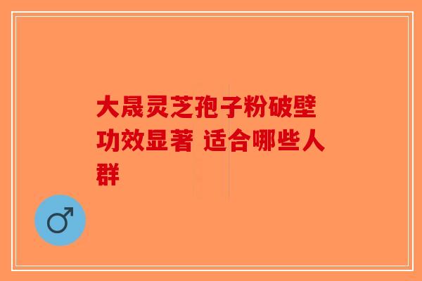 大晟灵芝孢子粉破壁 功效显著 适合哪些人群