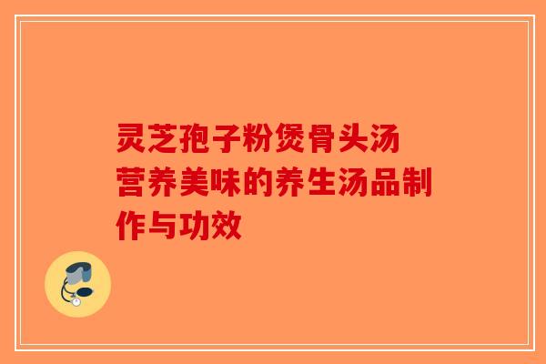 灵芝孢子粉煲骨头汤 营养美味的养生汤品制作与功效