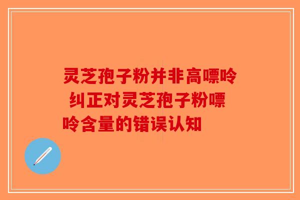灵芝孢子粉并非高嘌呤 纠正对灵芝孢子粉嘌呤含量的错误认知 灵芝孢子粉并非高嘌呤 纠正对灵芝孢子粉嘌呤含量的错误认知