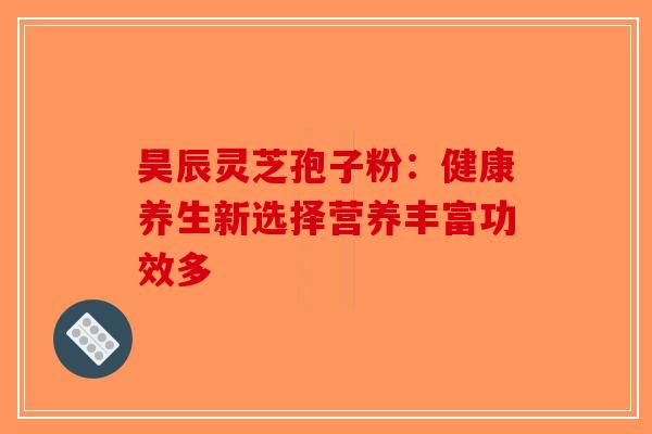 昊辰灵芝孢子粉：健康养生新选择营养丰富功效多
