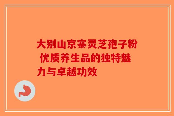 大别山京寨灵芝孢子粉 优质养生品的独特魅力与卓越功效