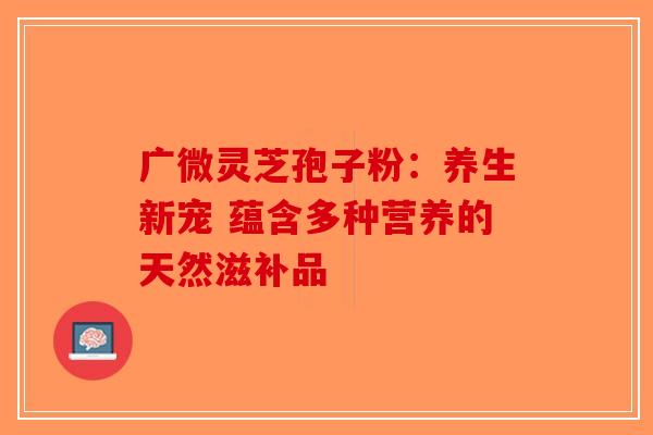 广微灵芝孢子粉：养生新宠 蕴含多种营养的天然滋补品