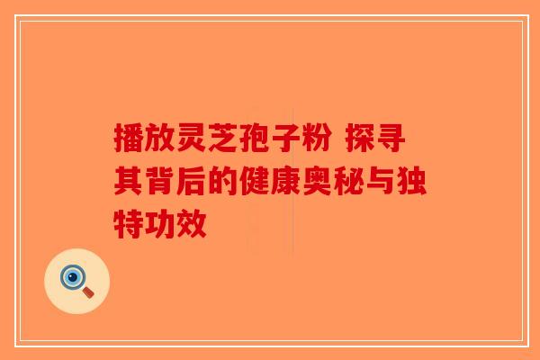 播放灵芝孢子粉 探寻其背后的健康奥秘与独特功效 播放灵芝孢子粉 探寻其背后的健康奥秘与独特功效