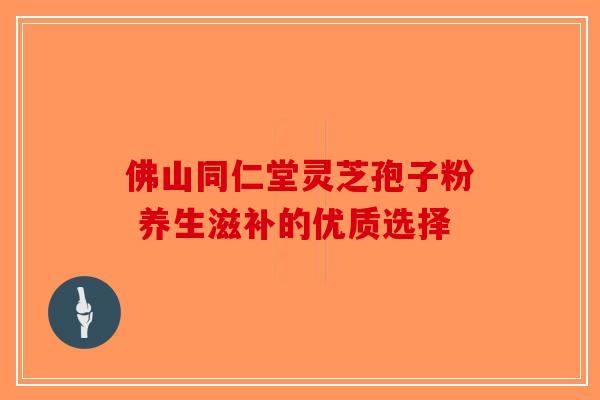 佛山同仁堂灵芝孢子粉 养生滋补的优质选择 佛山同仁堂灵芝孢子粉 养生滋补的优质选择
