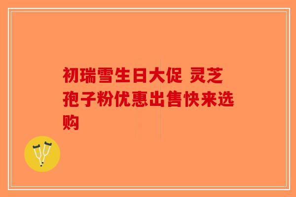 初瑞雪生日大促 灵芝孢子粉优惠出售快来选购 初瑞雪生日大促 灵芝孢子粉优惠出售快来选购