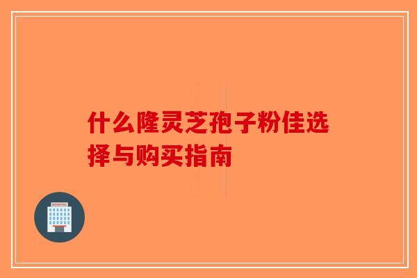 什么隆灵芝孢子粉佳选择与购买指南 什么隆灵芝孢子粉佳选择与购买指南