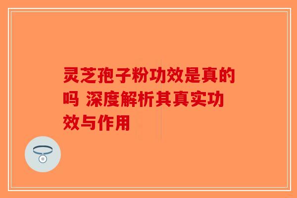灵芝孢子粉功效是真的吗 深度解析其真实功效与作用