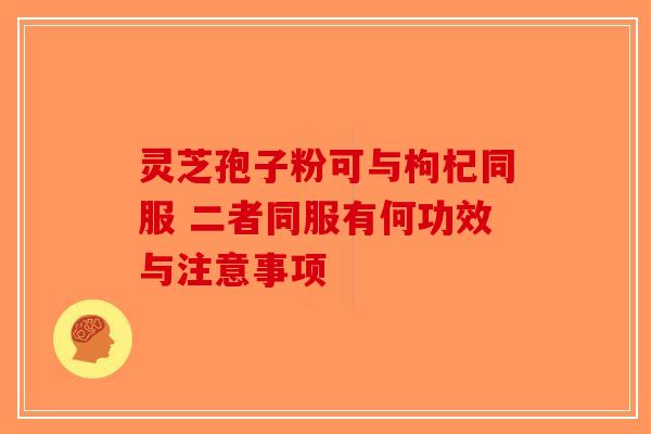 灵芝孢子粉可与枸杞同服 二者同服有何功效与注意事项