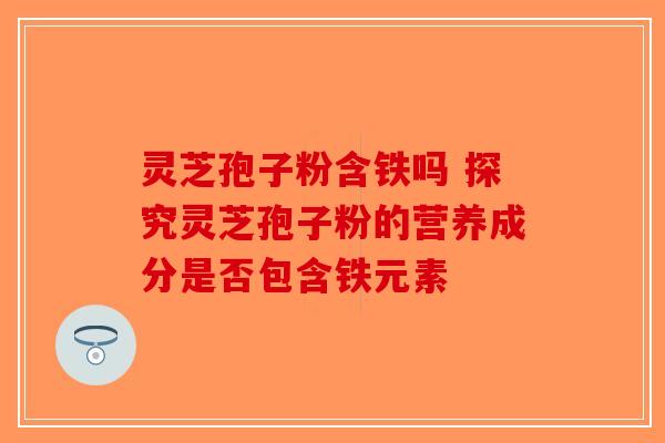 灵芝孢子粉含铁吗 探究灵芝孢子粉的营养成分是否包含铁元素 灵芝孢子粉含铁吗 探究灵芝孢子粉的营养成分是否包含铁元素