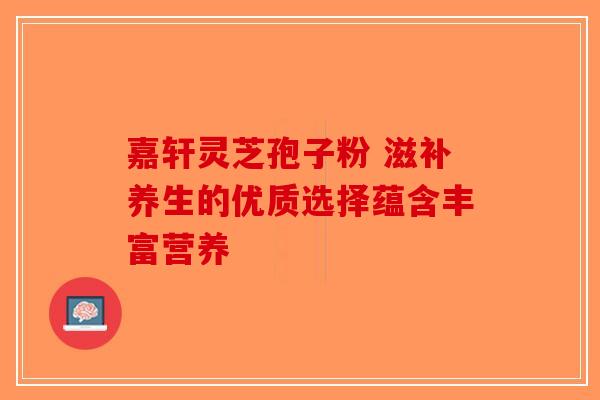 嘉轩灵芝孢子粉 滋补养生的优质选择蕴含丰富营养