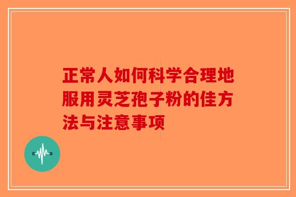 正常人如何科学合理地服用灵芝孢子粉的佳方法与注意事项