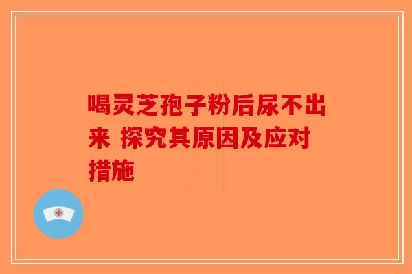 喝灵芝孢子粉后尿不出来 探究其原因及应对措施 喝灵芝孢子粉后尿不出来 探究其原因及应对措施