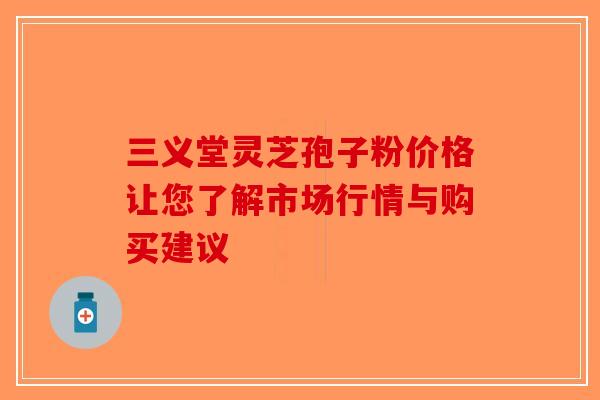 三义堂灵芝孢子粉价格让您了解市场行情与购买建议