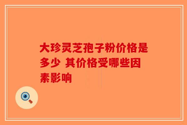大珍灵芝孢子粉价格是多少 其价格受哪些因素影响 大珍灵芝孢子粉价格是多少 其价格受哪些因素影响