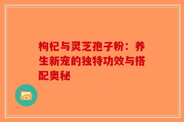 枸杞与灵芝孢子粉:养生新宠的独特功效与搭配奥秘 枸杞与灵芝孢子粉:养生新宠的独特功效与搭配奥秘