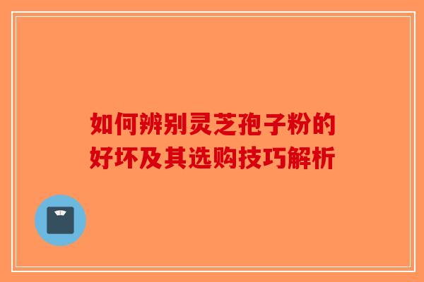 如何辨别灵芝孢子粉的好坏及其选购技巧解析 如何辨别灵芝孢子粉的好坏及其选购技巧解析