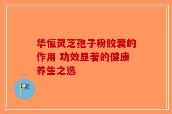 华恒灵芝孢子粉胶囊的作用 功效显著的健康养生之选 华恒灵芝孢子粉胶囊的作用 功效显著的健康养生之选