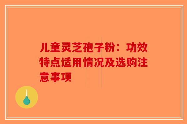 儿童灵芝孢子粉：功效特点适用情况及选购注意事项