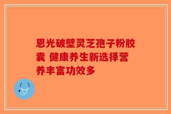 恩光破壁灵芝孢子粉胶囊 健康养生新选择营养丰富功效多