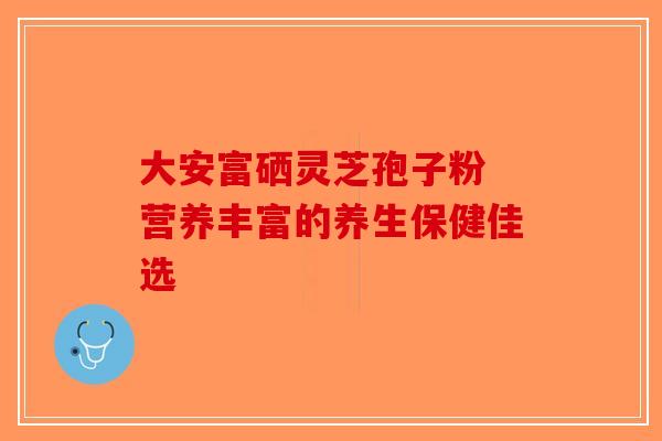 大安富硒灵芝孢子粉 营养丰富的养生保健佳选