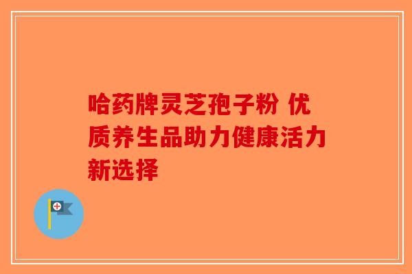 哈药牌灵芝孢子粉 优质养生品助力健康活力新选择 哈药牌灵芝孢子粉 优质养生品助力健康活力新选择