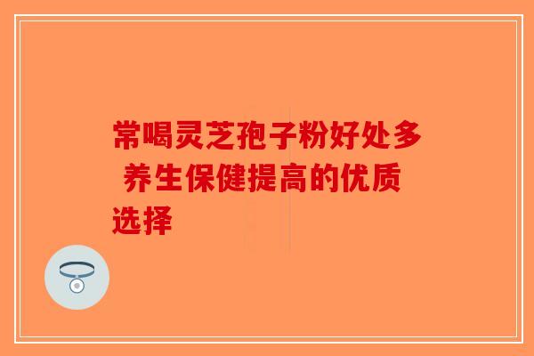 常喝灵芝孢子粉好处多 养生保健提高的优质选择 常喝灵芝孢子粉好处多 养生保健提高的优质选择