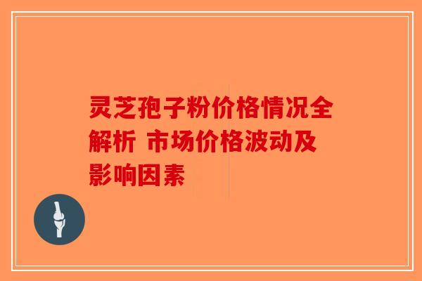 灵芝孢子粉价格情况全解析 市场价格波动及影响因素